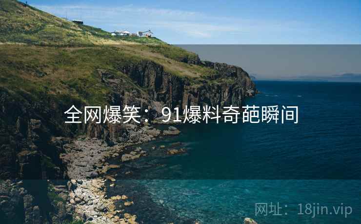 全网爆笑:91爆料奇葩瞬间 全网爆笑:91爆料奇葩瞬间