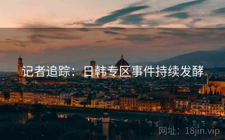 记者追踪:日韩专区事件持续发酵 记者追踪:日韩专区事件持续发酵